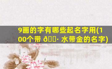 9画的字有哪些起名字用(100个带 🌷 水带金的名字)